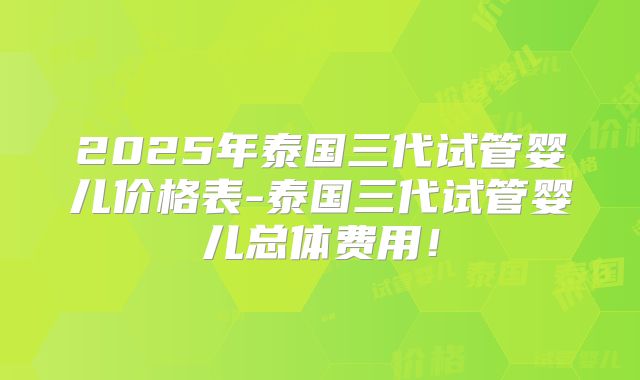 2025年泰国三代试管婴儿价格表-泰国三代试管婴儿总体费用！