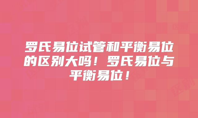 罗氏易位试管和平衡易位的区别大吗！罗氏易位与平衡易位！