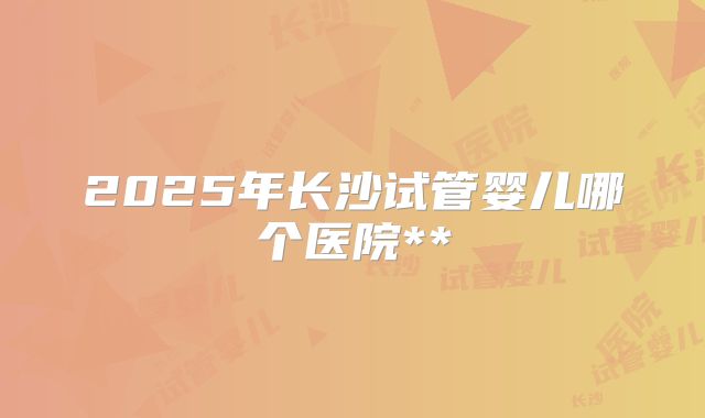 2025年长沙试管婴儿哪个医院**
