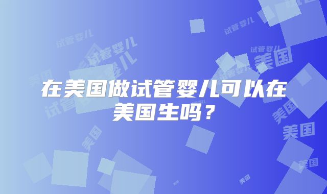 在美国做试管婴儿可以在美国生吗？