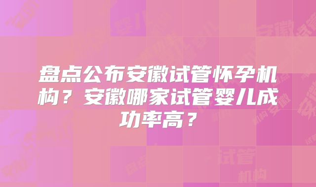 盘点公布安徽试管怀孕机构？安徽哪家试管婴儿成功率高？