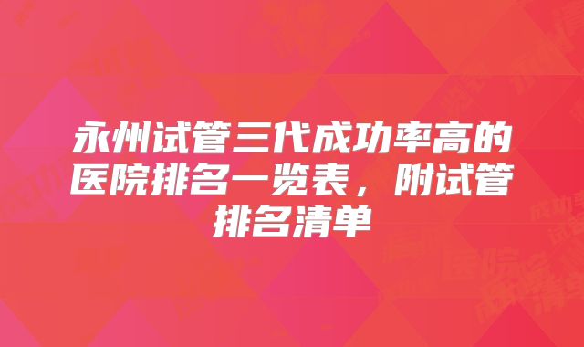 永州试管三代成功率高的医院排名一览表,附试管排名清单