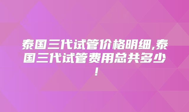 泰国三代试管价格明细,泰国三代试管费用总共多少！