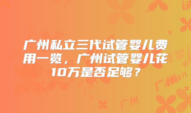 广州私立三代试管婴儿费用一览，广州试管婴儿花10万是否足够？