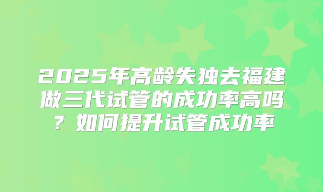 2025年高龄失独去福建做三代试管的成功率高吗？如何提升试管成功率