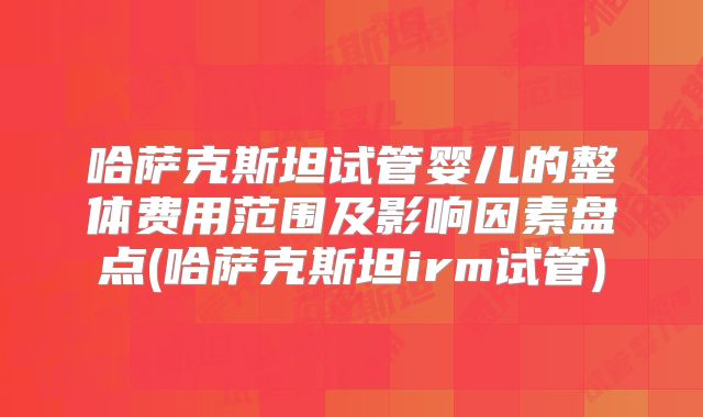 哈萨克斯坦试管婴儿的整体费用范围及影响因素盘点(哈萨克斯坦irm试管)