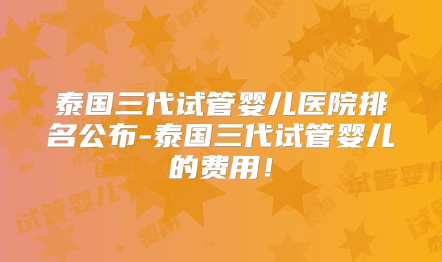 泰国三代试管婴儿医院排名公布-泰国三代试管婴儿的费用！