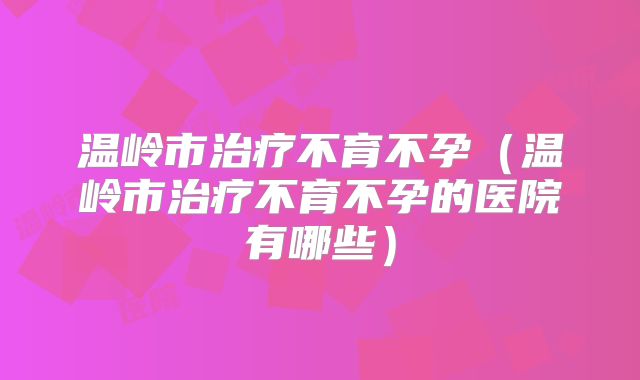 温岭市治疗不育不孕（温岭市治疗不育不孕的医院有哪些）