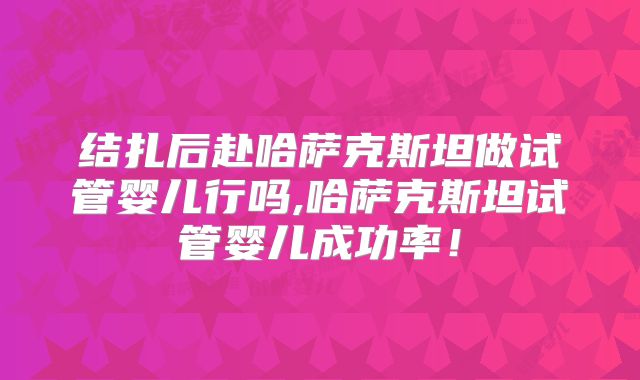 结扎后赴哈萨克斯坦做试管婴儿行吗,哈萨克斯坦试管婴儿成功率！
