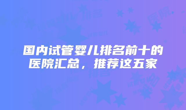 国内试管婴儿排名前十的医院汇总,推荐这五家