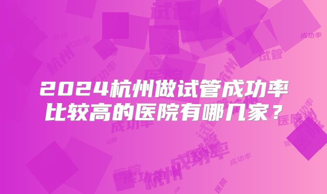 2024杭州做试管成功率比较高的医院有哪几家?