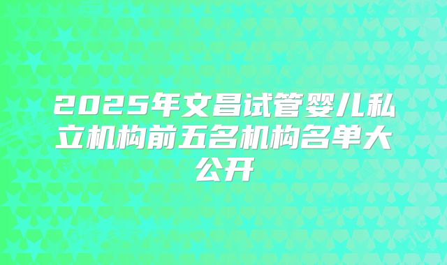 2025年文昌试管婴儿私立机构前五名机构名单大公开