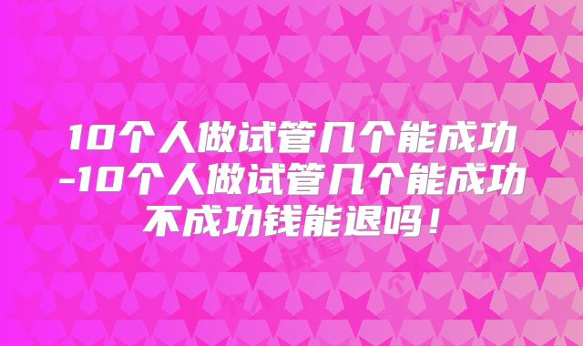 10个人做试管几个能成功-10个人做试管几个能成功不成功钱能退吗!