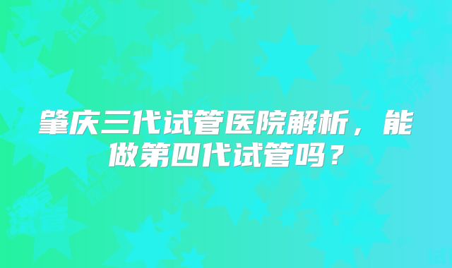 肇庆三代试管医院解析，能做第四代试管吗？