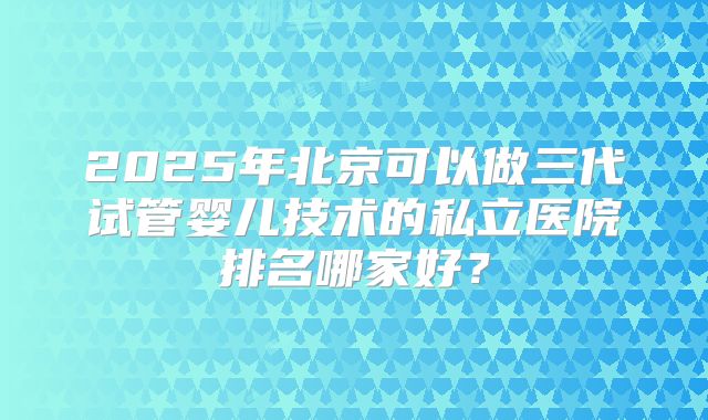 2025年北京可以做三代试管婴儿技术的私立医院排名哪家好？
