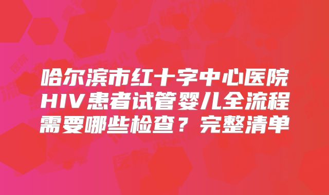 哈尔滨市红十字中心医院HIV患者试管婴儿全流程需要哪些检查？完整清单