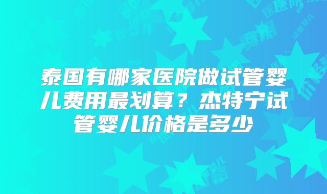 泰国有哪家医院做试管婴儿费用最划算？杰特宁试管婴儿价格是多少