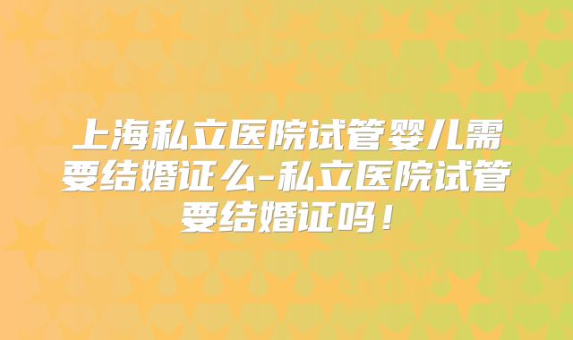 上海私立医院试管婴儿需要结婚证么-私立医院试管要结婚证吗！