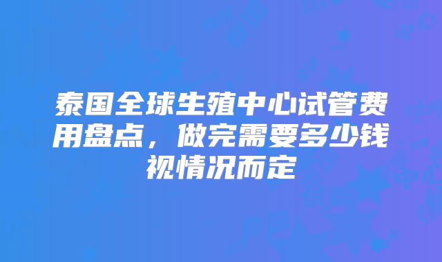 泰国全球生殖中心试管费用盘点,做完需要多少钱视情况而定