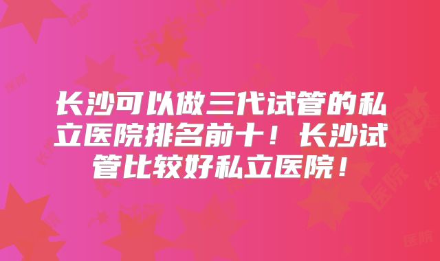 长沙可以做三代试管的私立医院排名前十!长沙试管比较好私立医院!