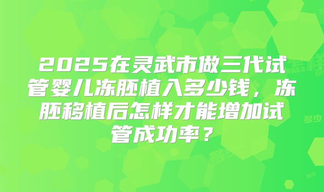 2025在灵武市做三代试管婴儿冻胚植入多少钱,冻胚移植后怎样才能增加试管成功率?