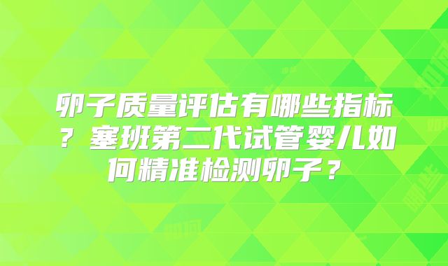 卵子质量评估有哪些指标?塞班第二代试管婴儿如何精准检测卵子?