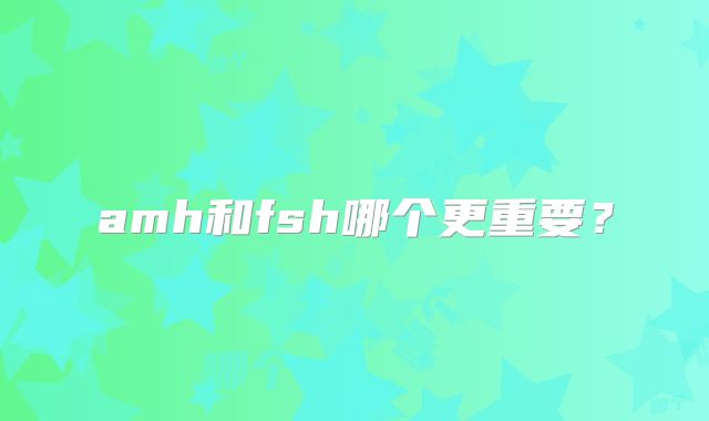amh和fsh哪个更重要?