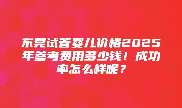 东莞试管婴儿价格2025年参考费用多少钱！成功率怎么样呢？