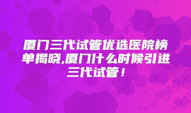 厦门三代试管优选医院榜单揭晓,厦门什么时候引进三代试管！