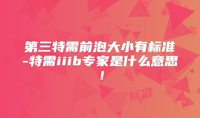 第三特需前泡大小有标准-特需iiib专家是什么意思！