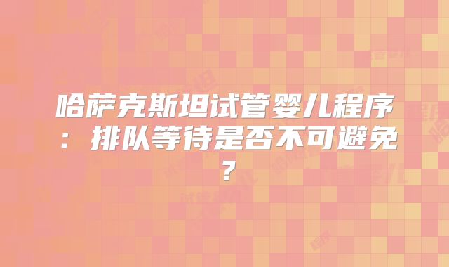 哈萨克斯坦试管婴儿程序:排队等待是否不可避免?