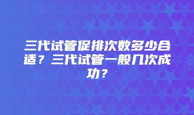 三代试管促排次数多少合适？三代试管一般几次成功？