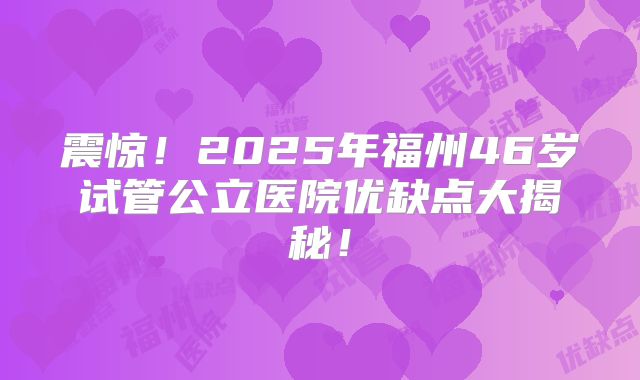 震惊！2025年福州46岁试管公立医院优缺点大揭秘！