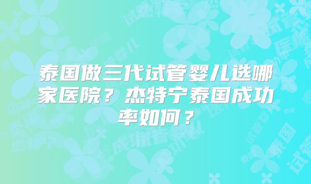 泰国做三代试管婴儿选哪家医院？杰特宁泰国成功率如何？