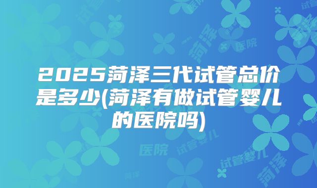 2025菏泽三代试管总价是多少(菏泽有做试管婴儿的医院吗)