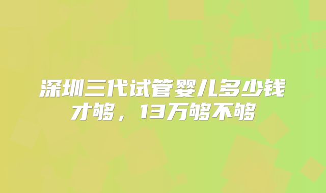 深圳三代试管婴儿多少钱才够，13万够不够