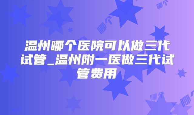 温州哪个医院可以做三代试管_温州附一医做三代试管费用