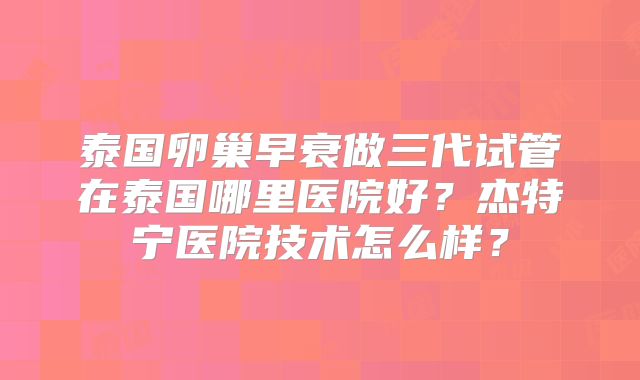 泰国卵巢早衰做三代试管在泰国哪里医院好？杰特宁医院技术怎么样？