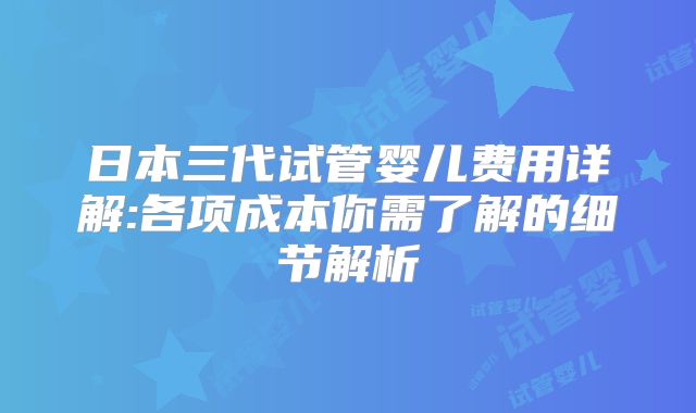 日本三代试管婴儿费用详解:各项成本你需了解的细节解析