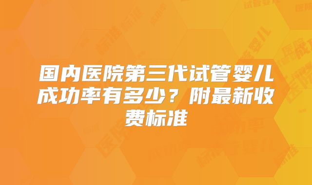 国内医院第三代试管婴儿成功率有多少？附最新收费标准