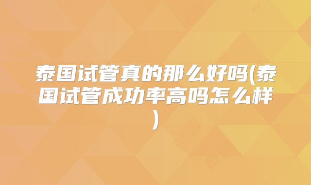 泰国试管真的那么好吗(泰国试管成功率高吗怎么样)