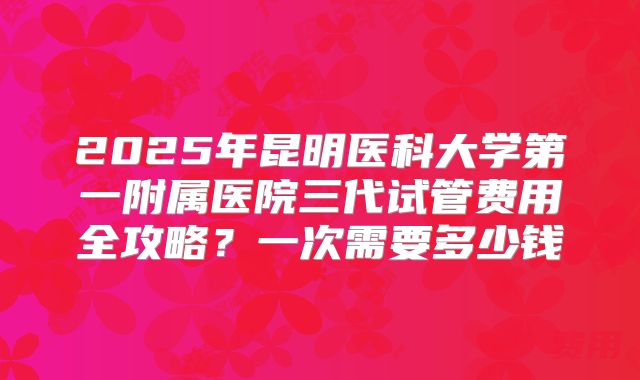 2025年昆明医科大学第一附属医院三代试管费用全攻略?一次需要多少钱