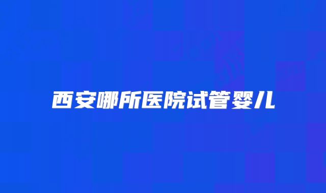 西安哪所医院试管婴儿