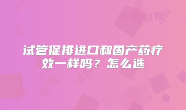 试管促排进口和国产药疗效一样吗？怎么选