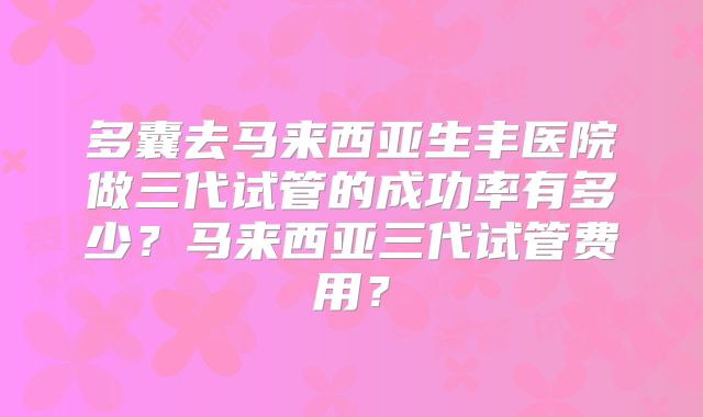 多囊去马来西亚生丰医院做三代试管的成功率有多少？马来西亚三代试管费用？