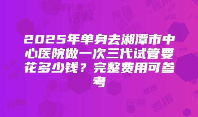 2025年单身去湘潭市中心医院做一次三代试管要花多少钱？完整费用可参考