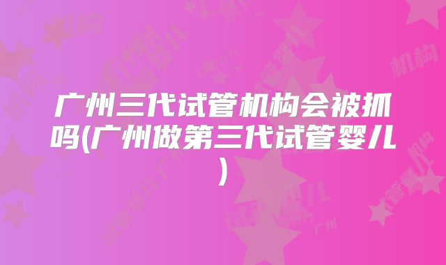 广州三代试管机构会被抓吗(广州做第三代试管婴儿)