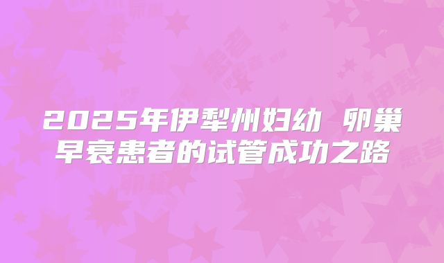 2025年伊犁州妇幼 卵巢早衰患者的试管成功之路