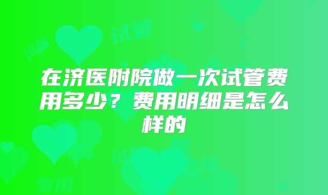 在济医附院做一次试管费用多少？费用明细是怎么样的