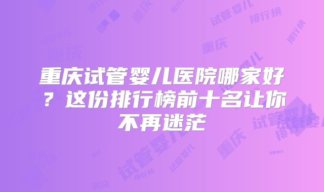 重庆试管婴儿医院哪家好?这份排行榜前十名让你不再迷茫